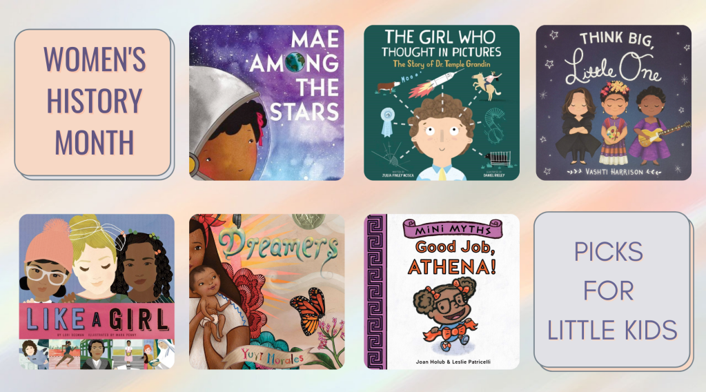The collage has the descriptors "Women's History Month" and "Picks for Little Kids." The book cover for Mae Among the Stars" depicts the title character in a space helmet with a starry background sky. The book cover of "The Girl Who Thought in Pictures" is a cartoon drawing of Dr. Temple Grandin, with thought bubbles depicting her thoughts about animals, rockets, and scientific concepts. The book cover for "Think Big, Little One" depicts three women role models: architect Zaha Hadid, artist Frida Kahlo, and musician Sister Rosetta Tharpe. The book cover of "Like a Girl" depicts the faces of three girls, and famous women participating in a collage of activities beneath them. The book cover of "Dreamers" depicts a mother and baby in a colorful natural environment, with teal and pink flowers and a bright orange monarch butterfly. The book cover of "Good Job, Athena" depicts the goddess Athena as a young child, with her hair in pigtails and an orange bow around the waist of her blue outfit.