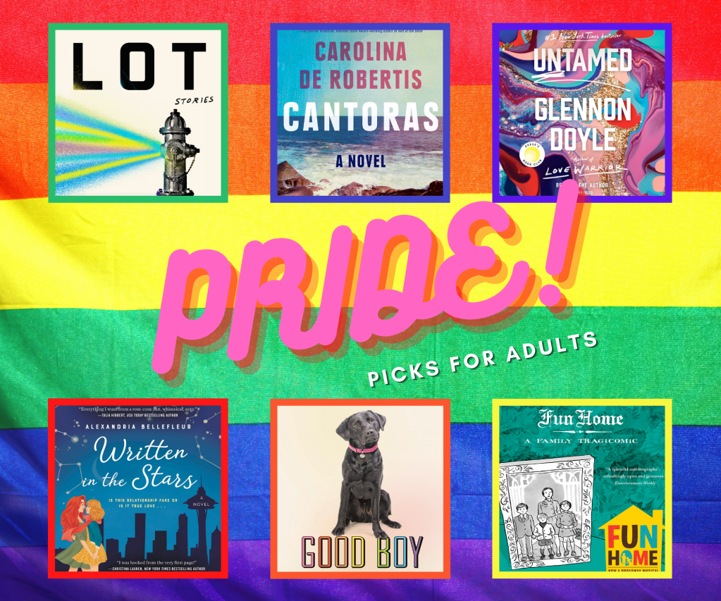 The image says "Pride! Picks for Adults" and has a collage of six book covers. The cover for Lot: Stories shows a silver fire hydrant emitting a rainbow of colored water against a white background, with the title in stark black lettering. The cover of Cantoras shows a setting on the shore, with a blue sky and ocean, and white waves crashing against a rocky beach. The cover for Untamed has the title in white lettering against a background of swirly colors: pink, red, turquoise, blue, and glittery silver and gold. The cover for Written in the Stars shows two women, one blonde and one with long red hair, embracing in front of a silhouetted cityscape and sky in shades of blue, lit up by white stars and constellations. The cover of Good Boy shows a brown retriever with a pink collar, seated against a white background, with the title in rainbow colors beneath his feet. The cover of Fun Home shows a pen and ink drawing of one adult and three children, framed as if in a traditional portrait, with a teal background.