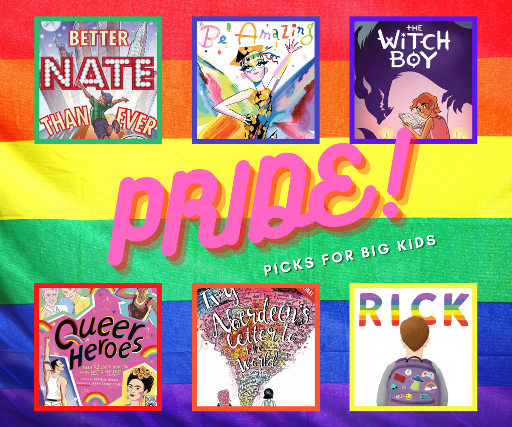 The image says "Pride! Picks for Big Kids" and has a collage of six book covers. Better Nate than Ever shows the title character leaping into the air in front of a stylized New York City skyline which includes the Statue of Liberty, with the name "Nate" lit up with light bulbs resembling a theatre marquee. Be Amazing shows a character in drag, posing with hand on hip and one arm in the air as if on a catwalk, wearing a dress and hat in gold, orange, and black, with a blurry rainbow-colored background resembling butterfly wings. The cover of Witch Boy shows the purple silhouette of a dragon looking over the title character, who is reading by candlelight against a pink background. The cover of Queer Heroes depicts famous queer celebrities and artists, including Freddie Mercury, Frida Kahlo, Josephine Baker, and Ellen DeGeneres and Portia de Rossi. The cover of Ivy Aberdeen's Letter to the World shows the backs of two girls as they face a whirlwind rising up to the sky with words in cursive, presumably the contents of Ivy's letter, swirling within. The cover of Rick shows the title character with his back to the reader, wearing a grey shirt and a lavender backpack covered in stickers, including an alien, a spaceship, a smiley face, and a rainbow. The title is in rainbow letters against a white background.