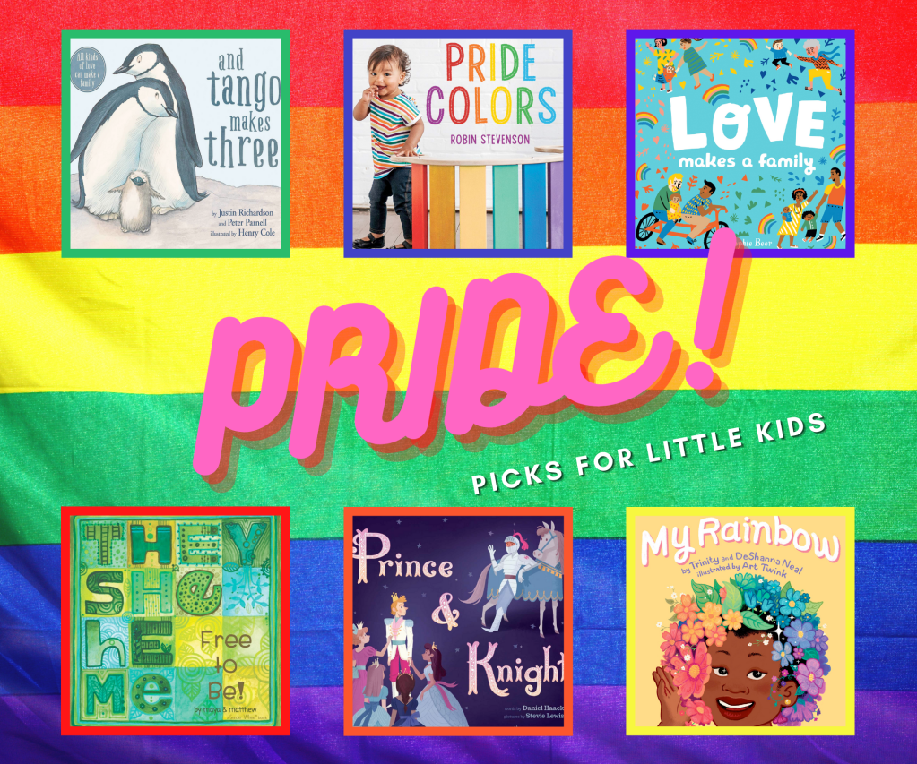 The image says "Pride! Picks for Little Kids" and has a collage of six book covers. The cover of And Tango Makes Three shows two penguin parents huddling with their chick. The cover of Pride Colors shows a toddler in striped shirt, jeans, and fisherman's sandals, standing next to a table with rainbow-colored legs. The cover of Love Makes a Family shows a variety of families of different genders, races, and ages, with rainbows, hearts, doves, and arrows among the symbols in the turquoise background. The cover of They, She, He, Me: Free to Be! has the title lettered in stylized fonts with geometric patterns in shades of turquoise, green, and yellow. The cover or Prince & Knight shows the prince surrounded by young maidens all giving him attention, while he gazes with head turned toward the knight, who leans against his horse and waves at the prince. The cover of My Rainbow shows a transgender girl wearing a rainbow-colored wig of leaves and flowers against a yellow background.