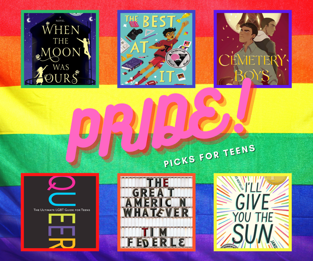 The image says "Pride! Picks for Teens" and has a collage of six book covers. The cover of When the Moon Was Ours shows the two main characters, Sam and Miel, silhouetted against the dark backdrop of a starlit water tower, with arms outstretched towards one another, and one climbing a ladder as if on a stage. The cover of The Best at It shows the main character in glasses and sports gear, with arm outstretched, against a teal background with scattered books, calculator, camera, football, pencil, triangle, photographs, and other school-related items scattered about. The cover of Cemetery Boys shows two boys back-to-back, one wearing a collared shirt and one wearing a hoodie, in front of a ghostly skeleton figure in red robes and a flowered crown silhouetted by the full moon. The cover of Queer: The Ultimate LGBT Guide for Teens shows the title extending from the top to the bottom of the book, in rainbow letters, with the subtitle in smaller white letters across the middle from left to right, all against a black background. The cover of The Great American Whatever has the title and author's name in black and red letters against a white theatre marquee background, The last "a" in "American" is missing and the first "E" in "Whatever" is crooked, as is the "D" in the author's last name (Federle). The final "E" in his name is substituted with the mathematical epsilon symbol. The cover of I'll Give You the Sun has the title in dark teal lettering with dashes radiating out from the center in rainbow colors.