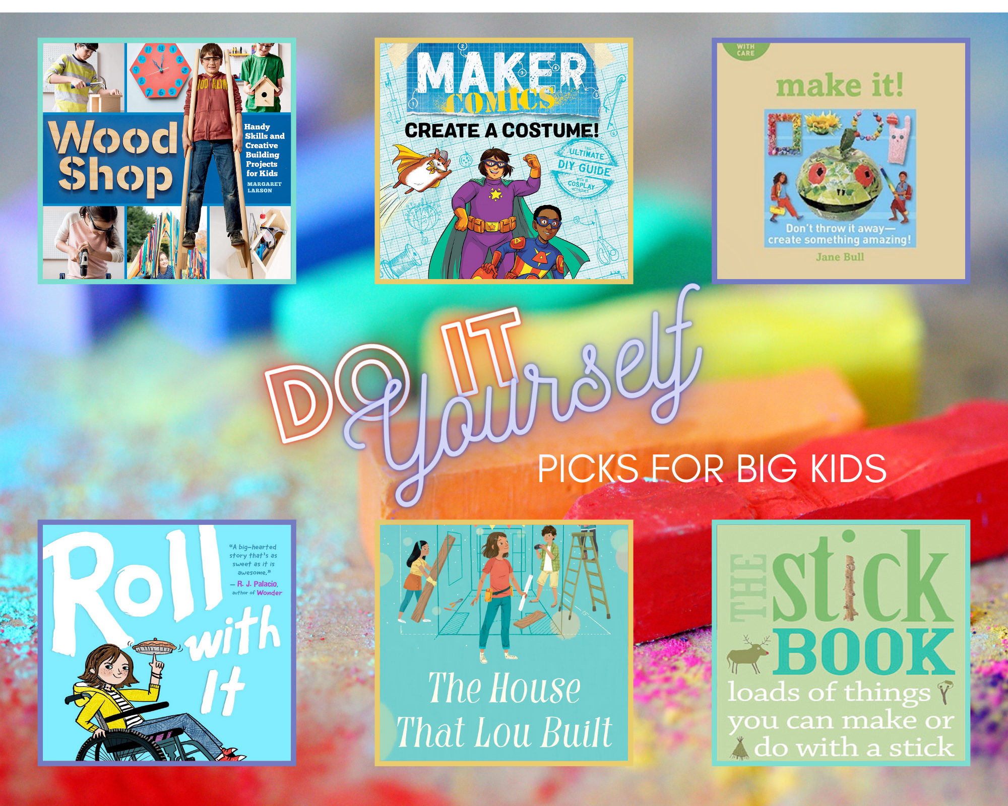 Wood Shop: Handy Skills and Creative Building Projects for Kids by Margaret Larson shows a variety of kids doing woodworking projects, including stilts, a birdhouse, and a clock. Create a Costume! by Sarah Myer depicts a cartoon of two kids and a flying hamster in superhero costumes.  Make It! by Jane Bull depicts a picture frame, a puppet, beadwork, a paper mache frog, and other crafts along with two young people. The Stick Book: Loads of Things You Can Make or Do with a Stick by Jo Schofield and Fiona Danks depicts a reindeer, a tree trunk, a slingshot, and a tepee.  The House That Lou Built by Mae Respicio shows the title character, Lou, with two friends, building a tiny house with a ladder, lumber, and tools. Roll with It by Jamie Sumner shows a girl wearing a yellow coat and jeans in a wheelchair, popping a wheelie with one hand and spinning a top with the other.