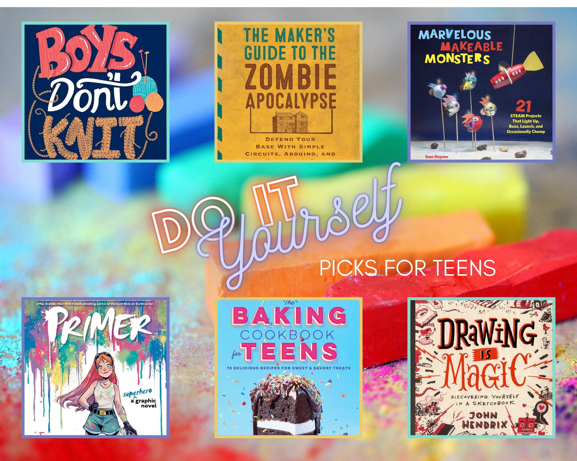 Boys Don't Knit: (in public) by Tom Easton shows the title and three balls of yarn with knitting needles against a dark blue background; the word "knit" appears to have been knitted from the tan ball of yarn. The Maker's Guide to the Zombie Apocalypse: Defend Your Base with Simple Circuits, Arduino, and Raspberry Pi by Simon Monk shows two buildings against a yellow background underneath the title, which is in teal and brown. Marvelous Makeable Monsters: 21 STEAM Projects That Light Up, Buzz, Launch, and Occasionally Chomp by Sam Haynor shows several adorable monsters on sticks with a rocket ship dangling from above; the rocks and ground surrounding them suggest a moonscape. Drawing Is Magic: Discovering Yourself in a Sketchbook by John Hendrix shows many little creative sketches in black and red, including but not limited to books, pens and an ink bottle, a dragon, playground equipment, a jack-in-the-box, a person reclined and reading, and a bomb with a lit fuse. The Baking Cookbook for Teens: 75 Delicious Recipes for Sweet & Savory Treats by Robin Donovan shows a slice of chocolate cake with a white cream filling, chocolate icing, and rainbow sprinkles; the sprinkles are also scattered across the cover's blue background, with the title in hot pink. Primer: A Superhero Graphic Novel by Jennifer Muro shows a girl with long red hair and glasses on her forehead, in a white tank top and gray-green shorts with a black belt and gold buckle, and black combat boots.  She holds a spray paint can and there are five more cans on the floor surrounding her. The walls behind her are sprayed in overlapping patches of green, blue, purple, yellow, and pink, and some of the patches are dripping down the white walls.  The title sits boldly in white against the colorful spray paint background.